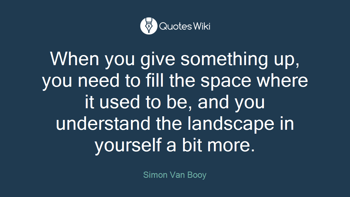 When you give something up, you need to fill the space where it used to be, and you understand the landscape in yourself a bit more.