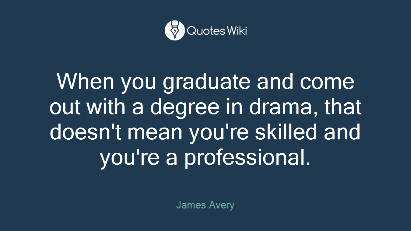 When you graduate and come out with a degree in drama, that doesn't mean you're skilled and you're a professional.