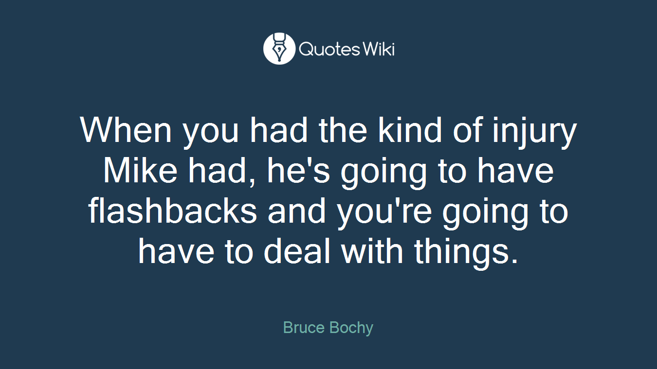 When you had the kind of injury Mike had, he's going to have flashbacks and you're going to have to deal with things.