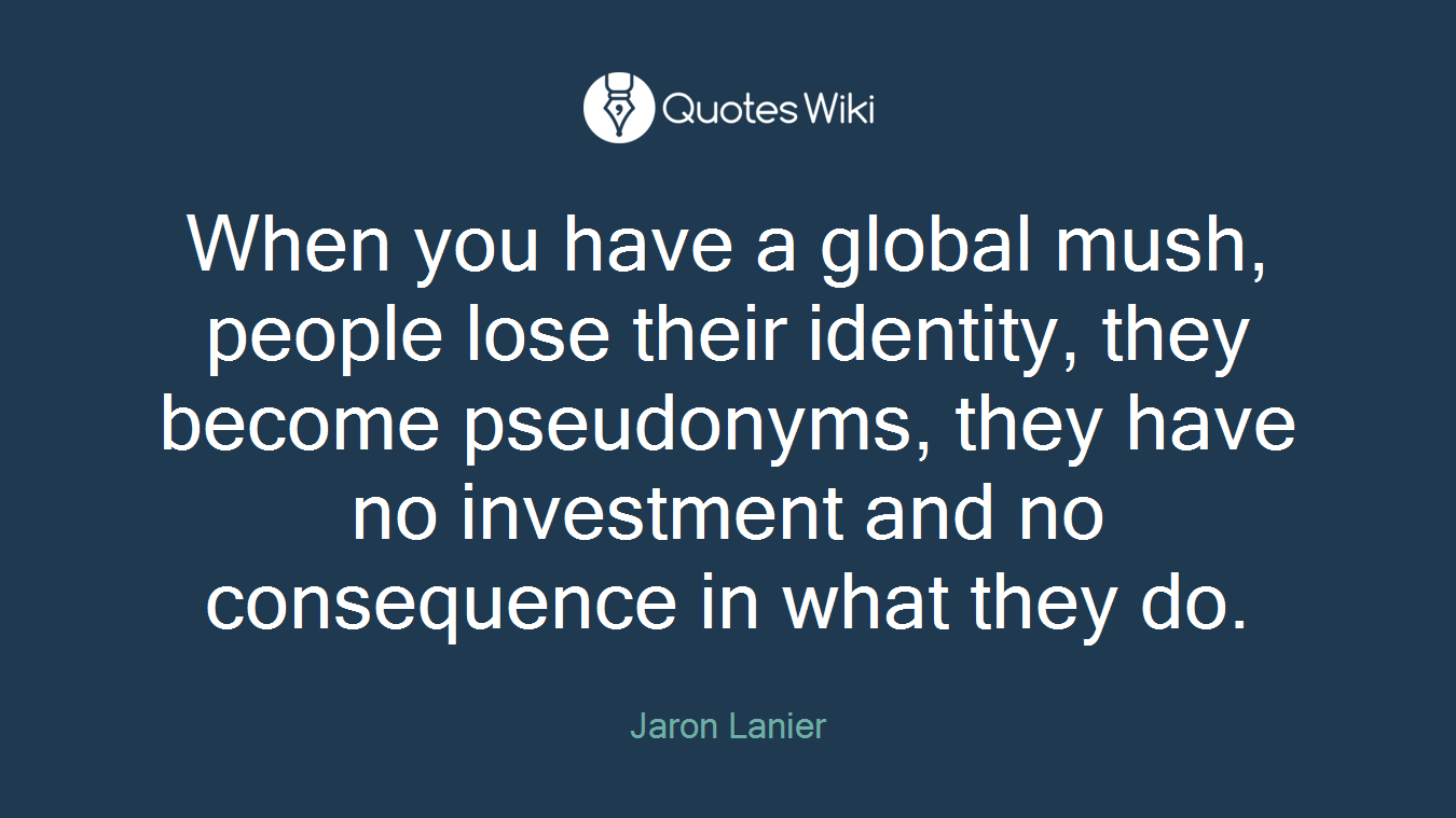 When you have a global mush, people lose their identity, they become pseudonyms, they have no investment and no consequence in what they do.