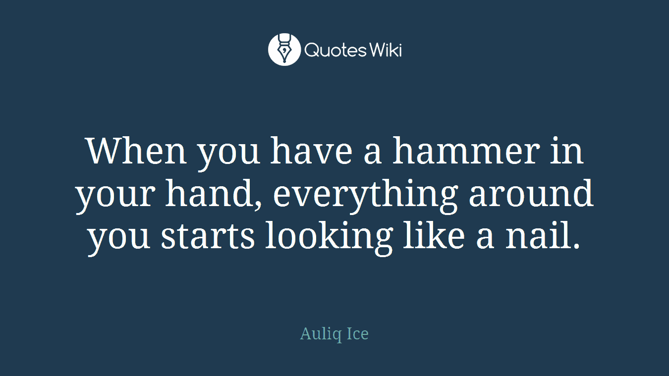 When you have a hammer in your hand, everything around you starts looking like a nail.