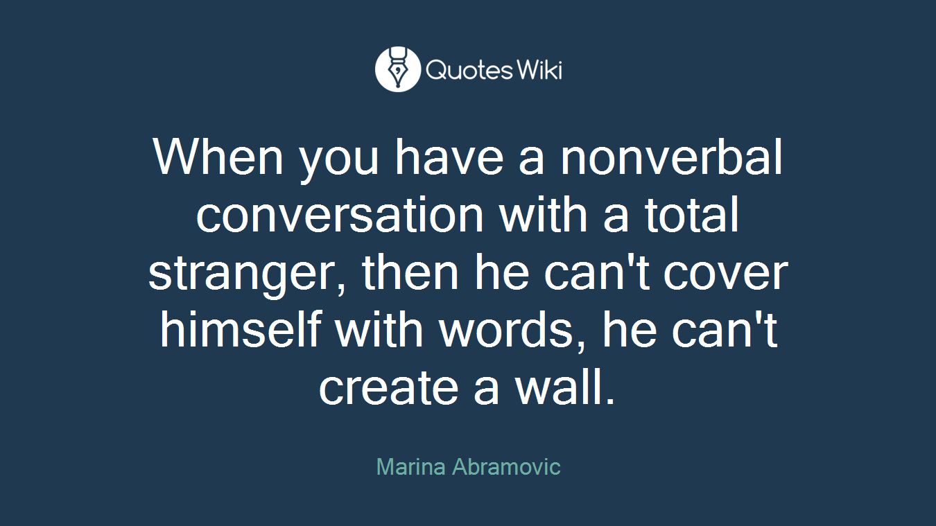 When you have a nonverbal conversation with a total stranger, then he can't cover himself with words, he can't create a wall.