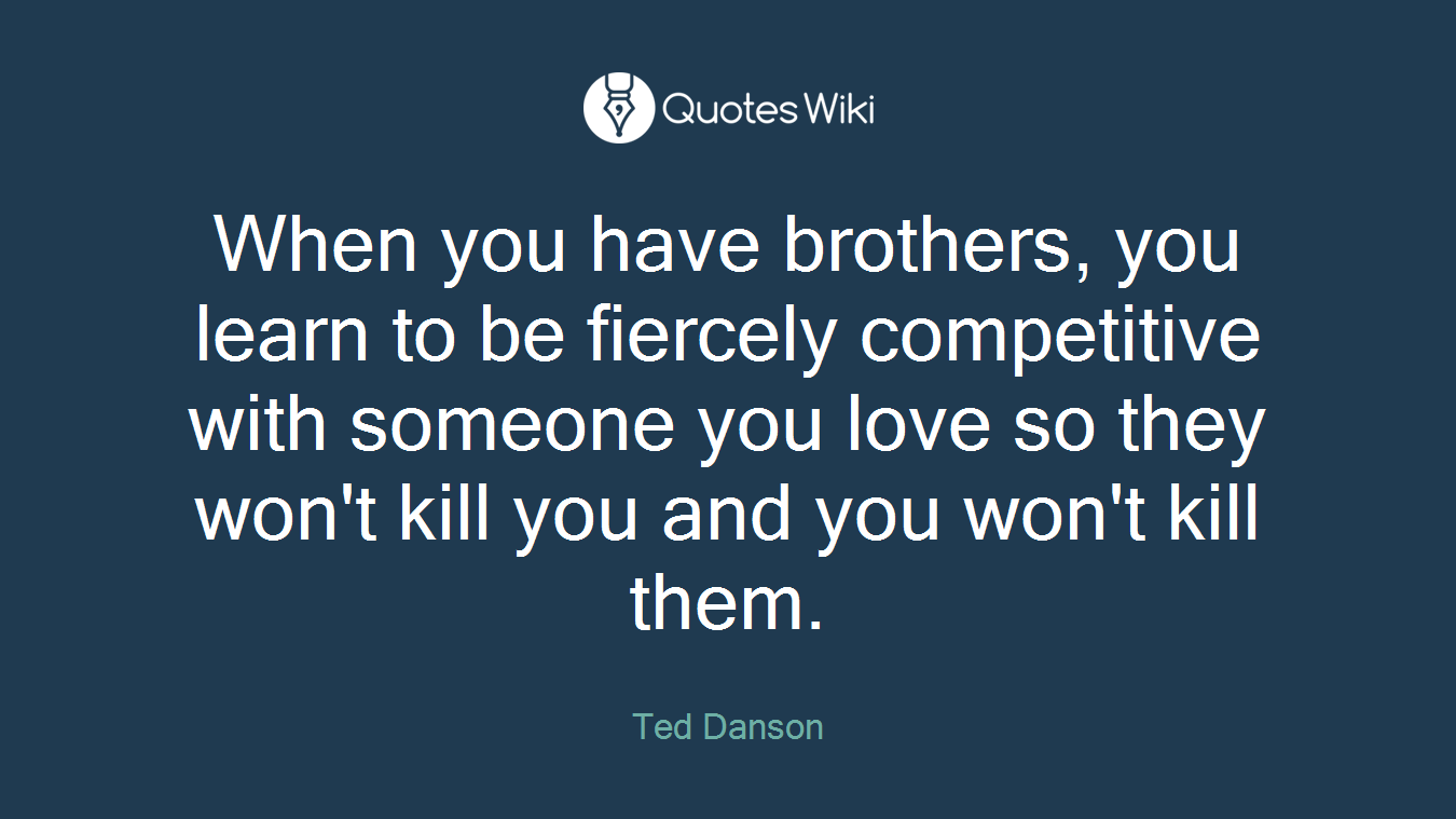 When you have brothers, you learn to be fiercely competitive with someone you love so they won't kill you and you won't kill them.