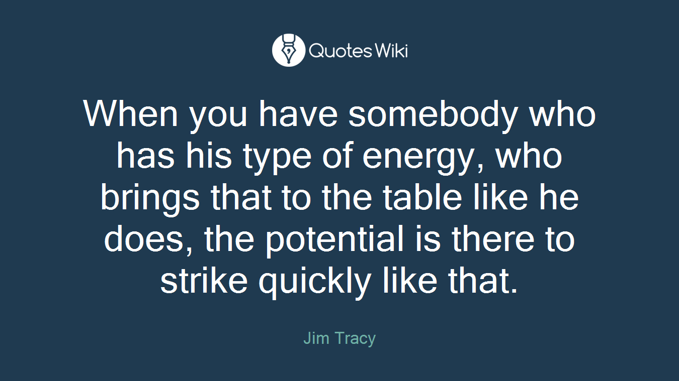 When you have somebody who has his type of energy, who brings that to the table like he does, the potential is there to strike quickly like that.
