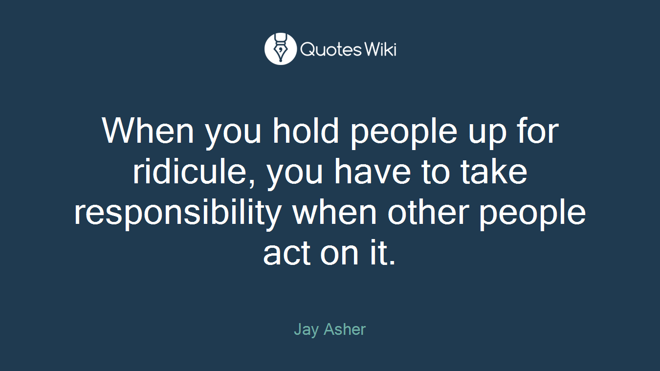 When you hold people up for ridicule, you have to take responsibility when other people act on it.
