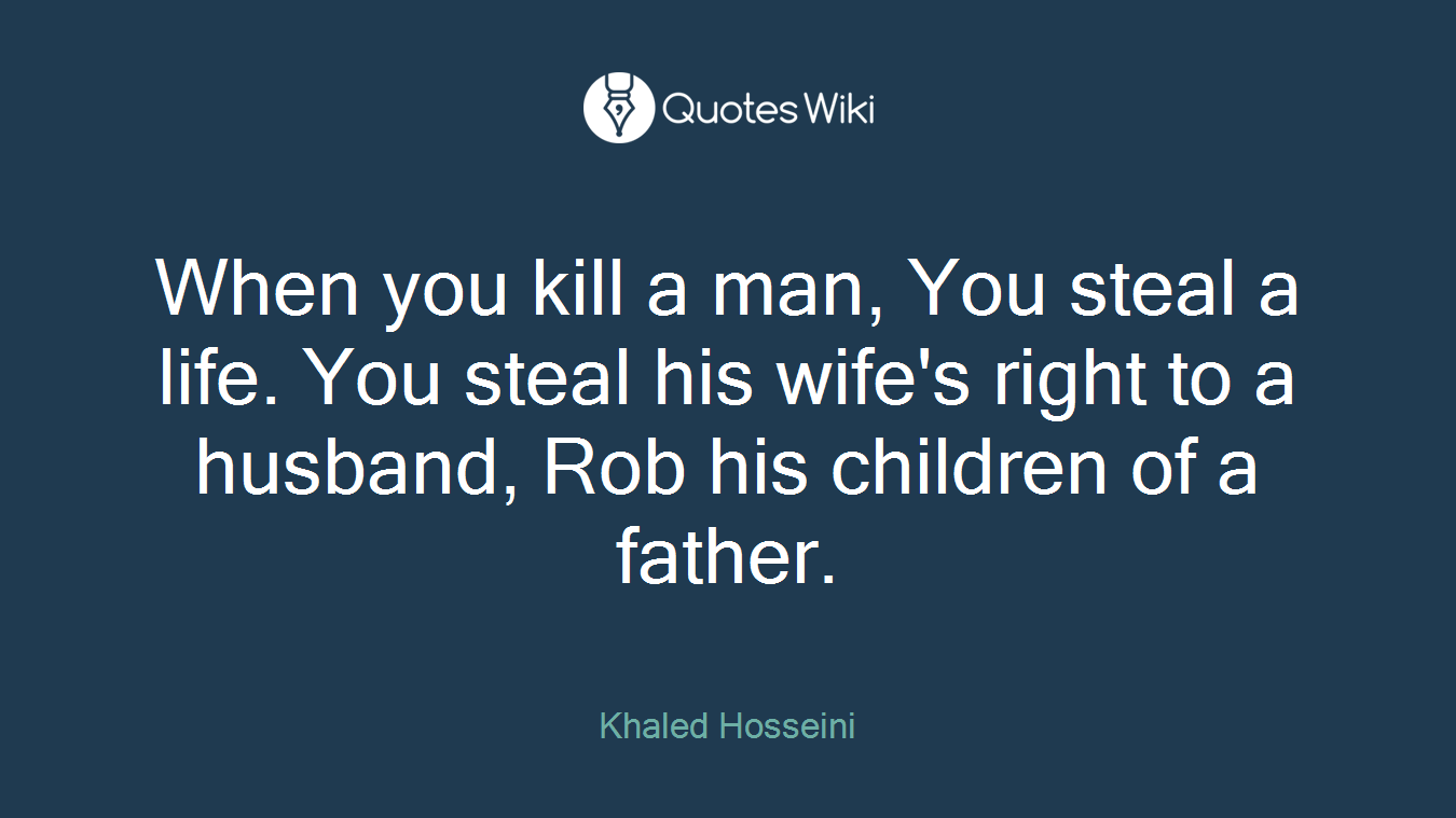 When you kill a man, You steal a life. You steal his wife's right to a husband, Rob his children of a father.