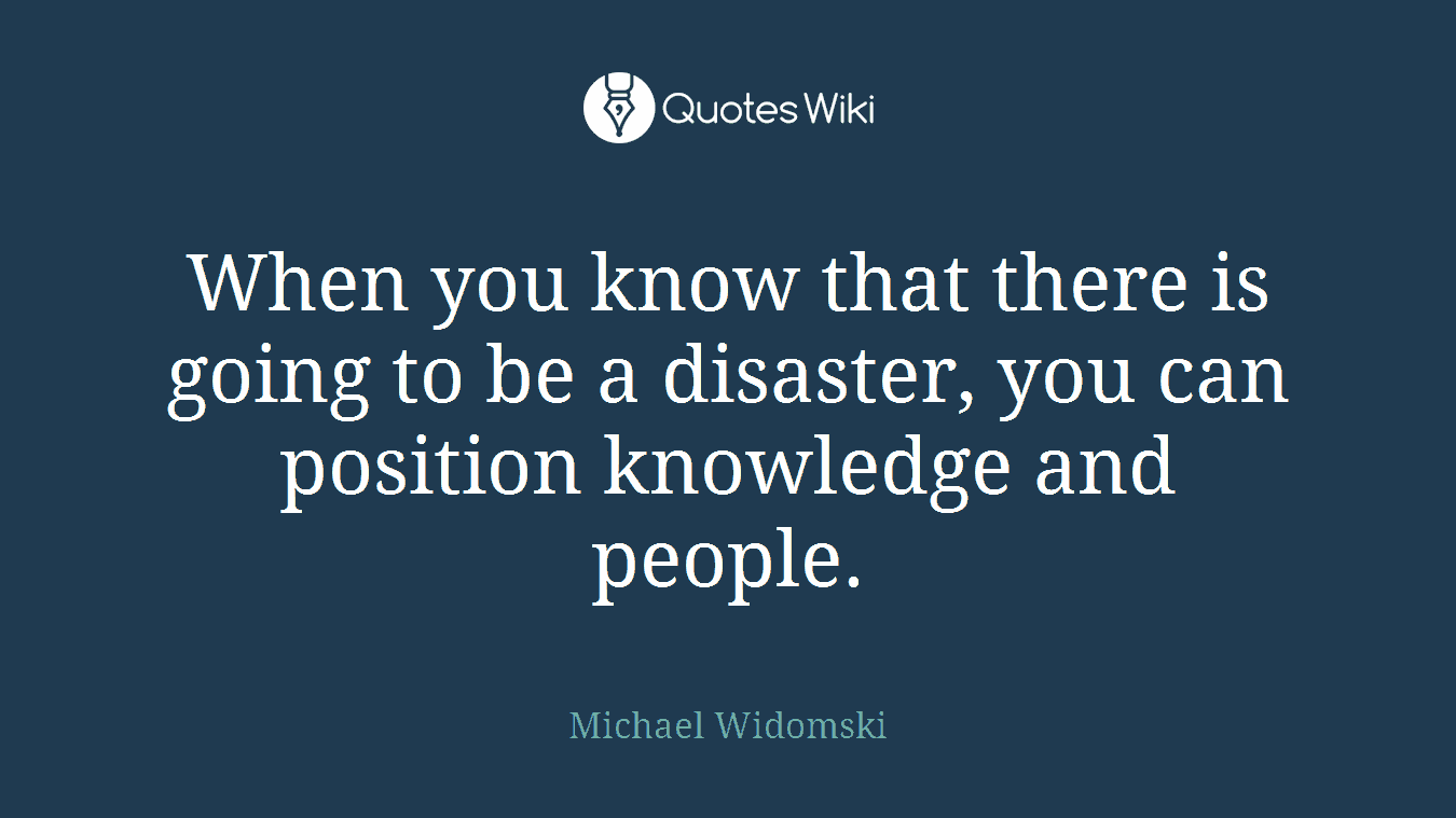 When you know that there is going to be a disaster, you can position knowledge and people.