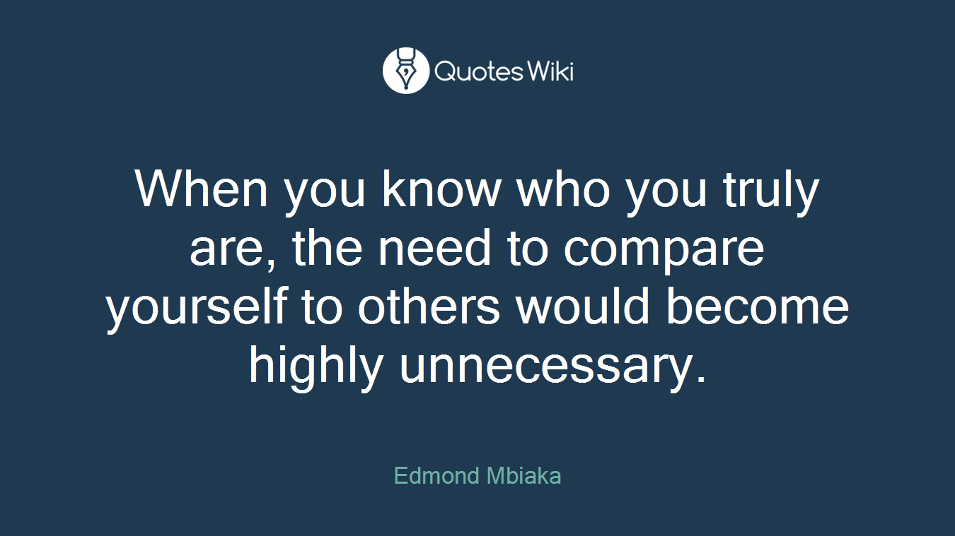 When you know who you truly are, the need to compare yourself to others would become highly unnecessary.