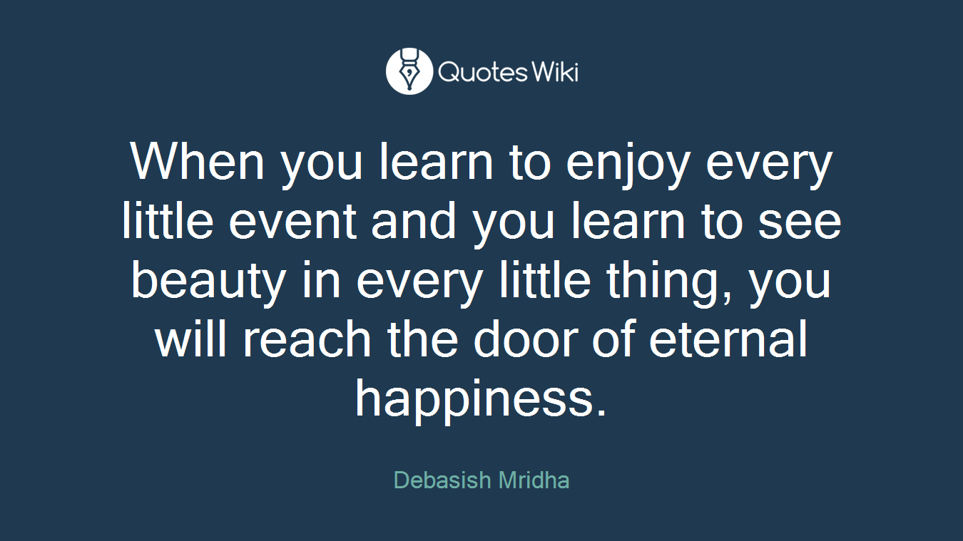 When you learn to enjoy every little event and you learn to see beauty in every little thing, you will reach the door of eternal happiness.