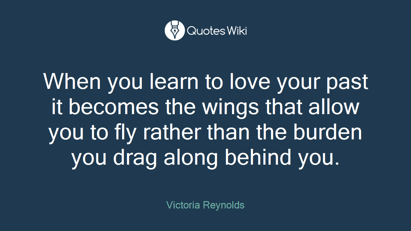 When you learn to love your past it becomes the wings that allow you to fly rather than the burden you drag along behind you.