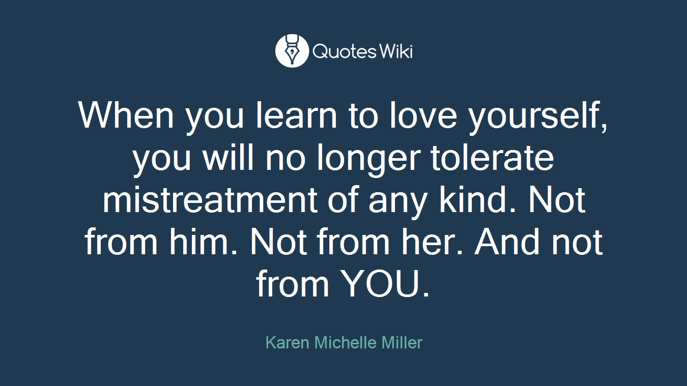 When you learn to love yourself, you will no longer tolerate mistreatment of any kind. Not from him. Not from her. And not from YOU.