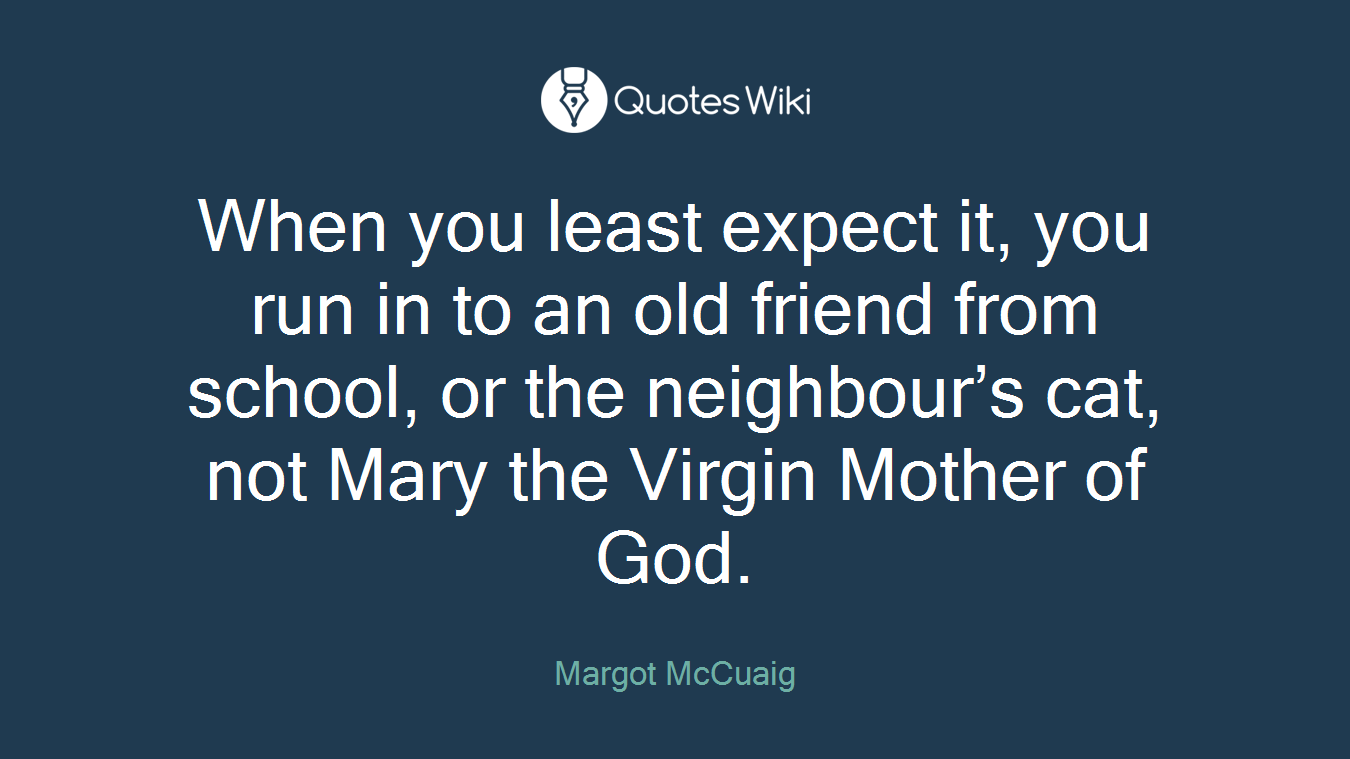 When you least expect it, you run in to an old friend from school, or the neighbour’s cat, not Mary the Virgin Mother of God.