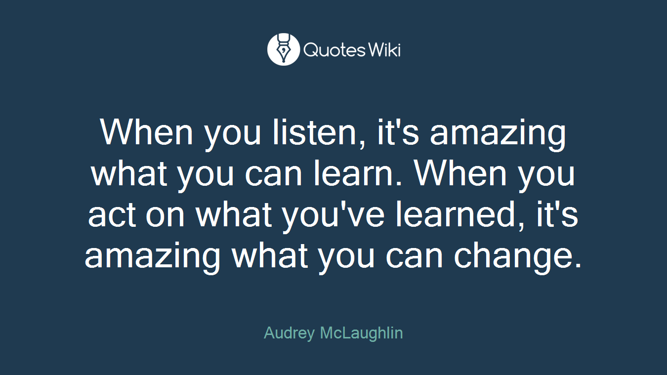 When you listen, it's amazing what you can learn. When you act on what you've learned, it's amazing what you can change.