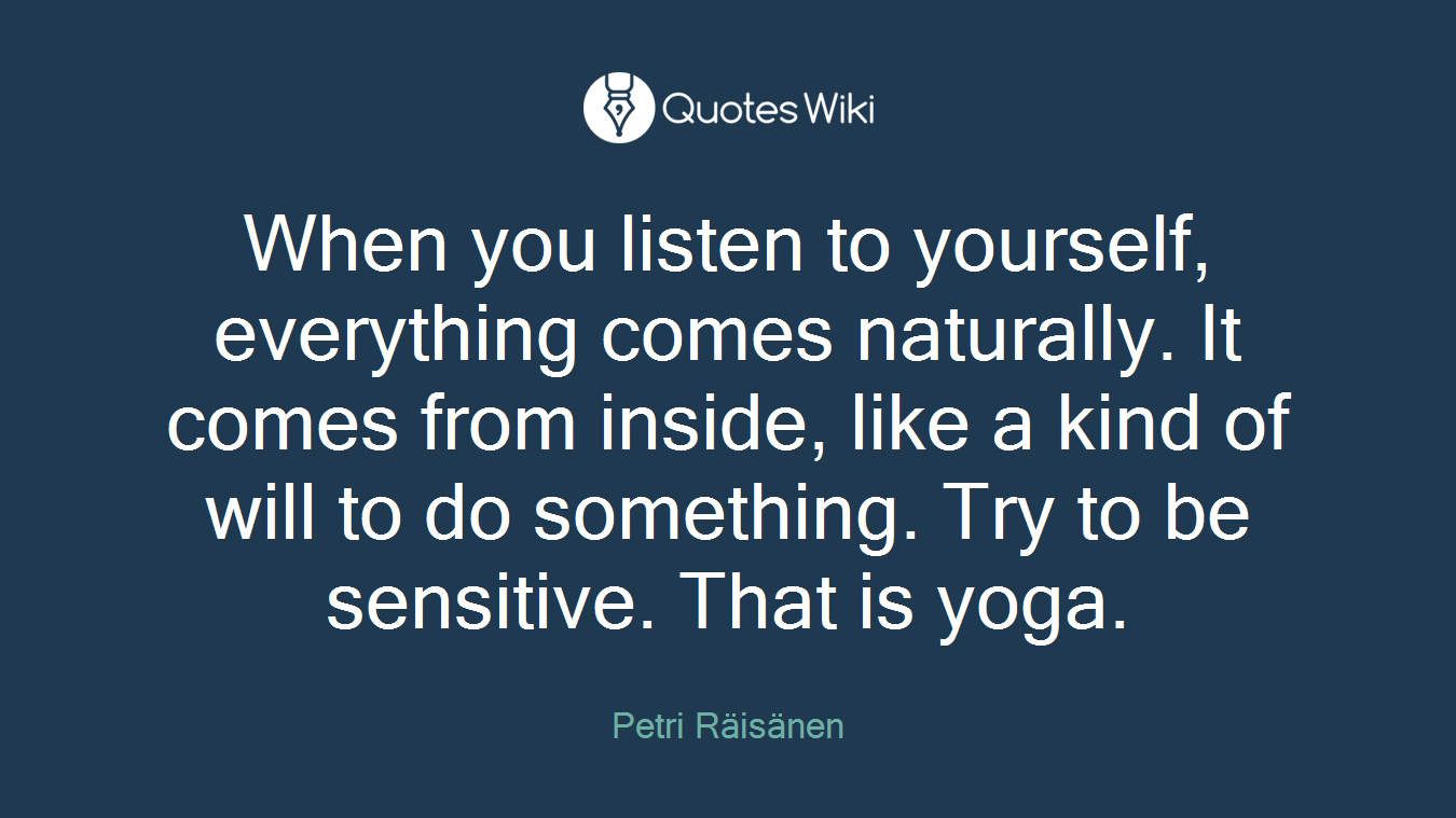 When you listen to yourself, everything comes naturally. It comes from inside, like a kind of will to do something. Try to be sensitive. That is yoga.