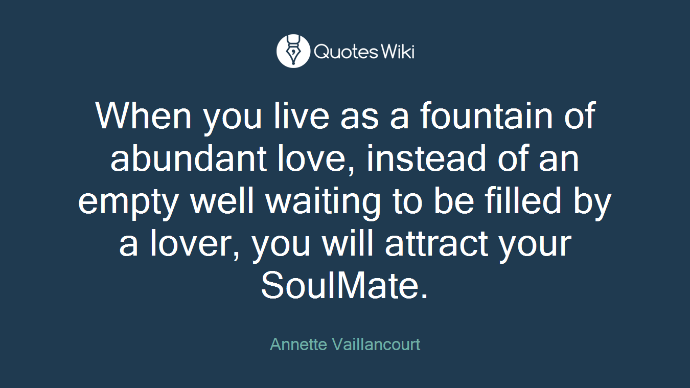 When you live as a fountain of abundant love, instead of an empty well waiting to be filled by a lover, you will attract your SoulMate.