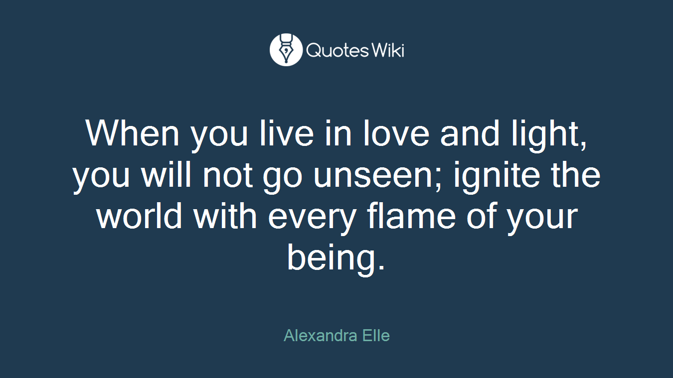 When you live in love and light, you will not go unseen; ignite the world with every flame of your being.