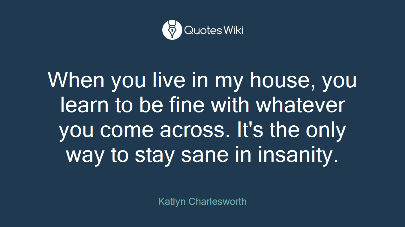 When you live in my house, you learn to be fine with whatever you come across. It's the only way to stay sane in insanity.