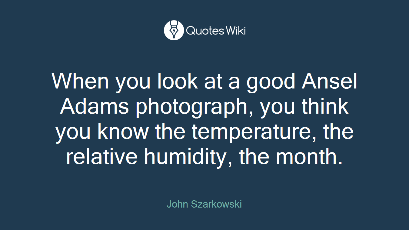 When you look at a good Ansel Adams photograph, you think you know the temperature, the relative humidity, the month.