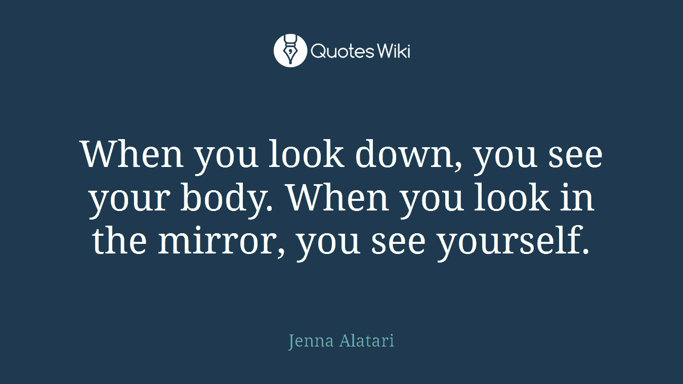 When you look down, you see your body. When you look in the mirror, you see yourself.