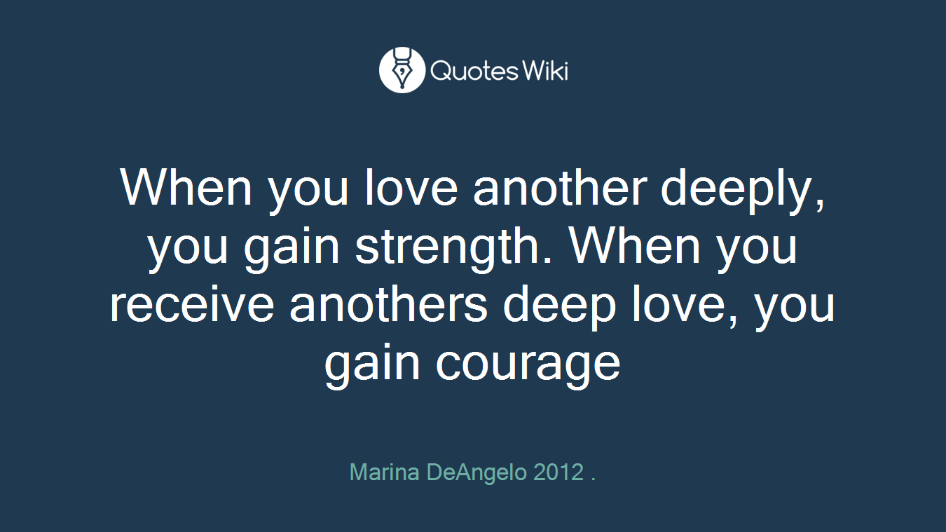 When you love another deeply, you gain strength. When you receive anothers deep love, you gain courage