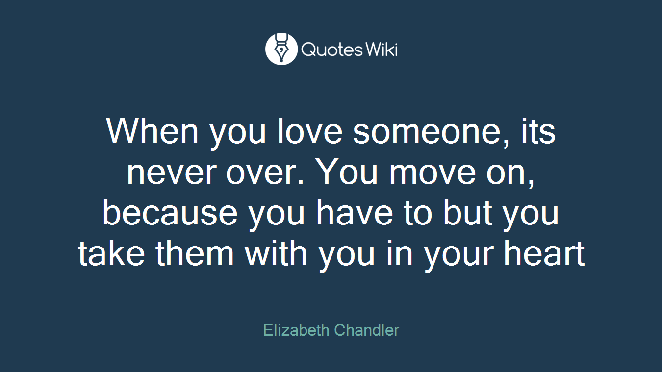 When you love someone, its never over. You move on, because you have to but you take them with you in your heart