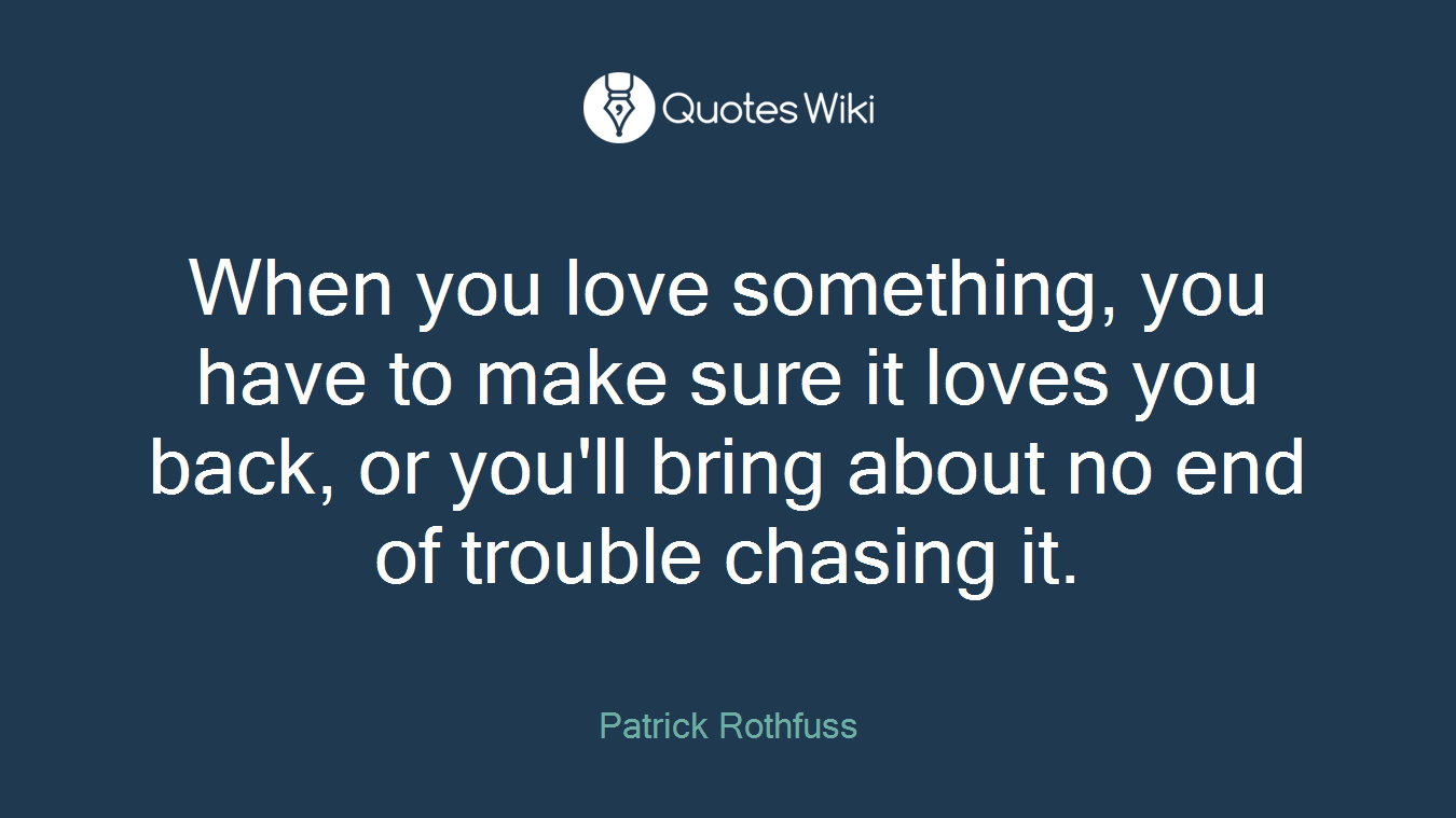 When you love something, you have to make sure it loves you back, or you'll bring about no end of trouble chasing it.
