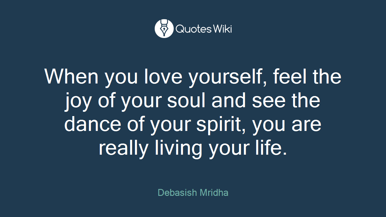 When you love yourself, feel the joy of your soul and see the dance of your spirit, you are really living your life.