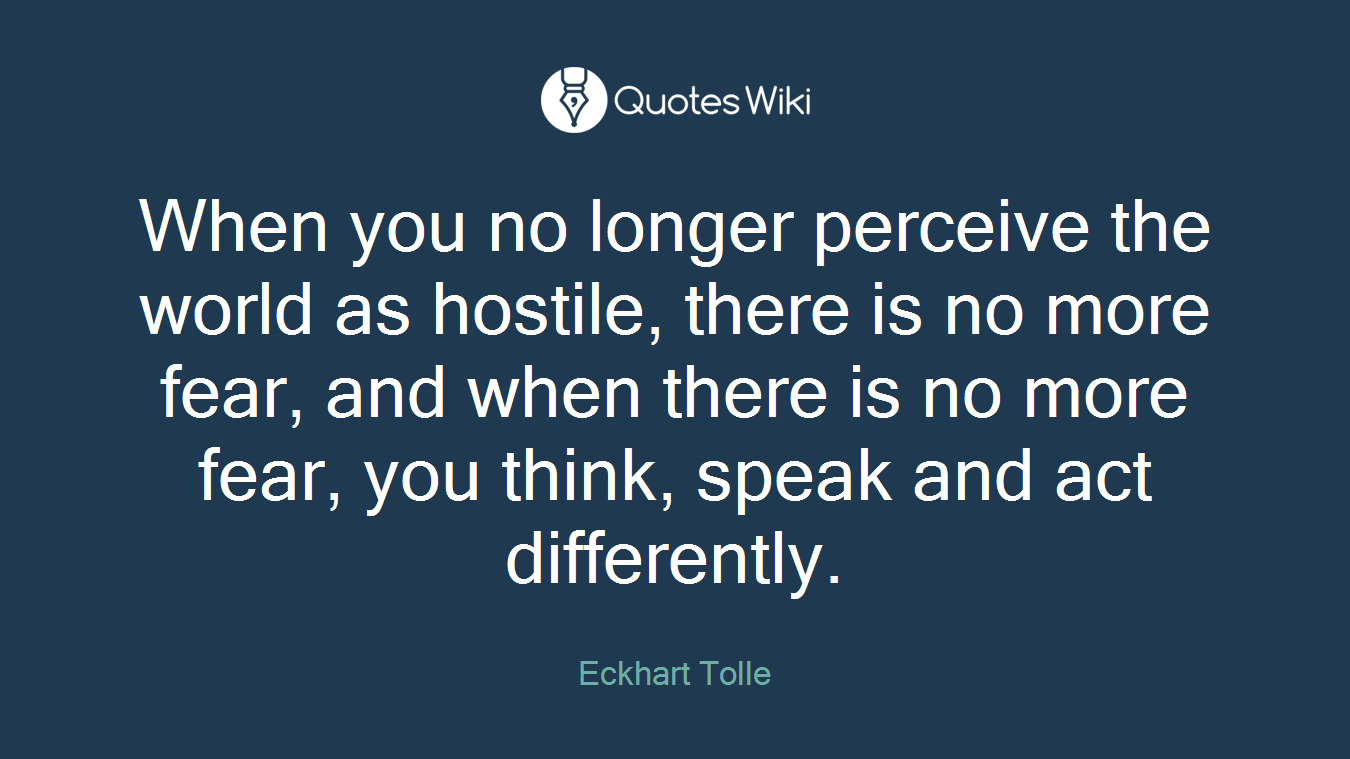 When you no longer perceive the world as hostile, there is no more fear, and when there is no more fear, you think, speak and act differently.