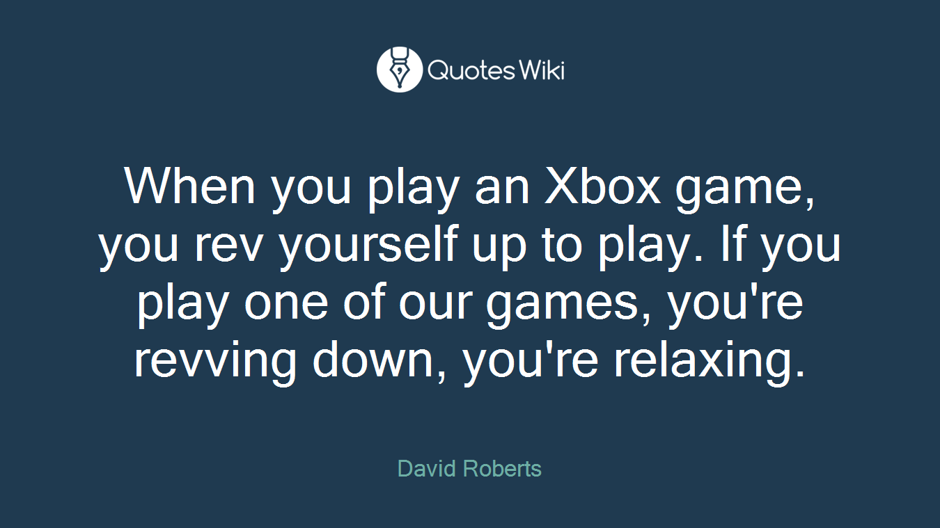When you play an Xbox game, you rev yourself up to play. If you play one of our games, you're revving down, you're relaxing.