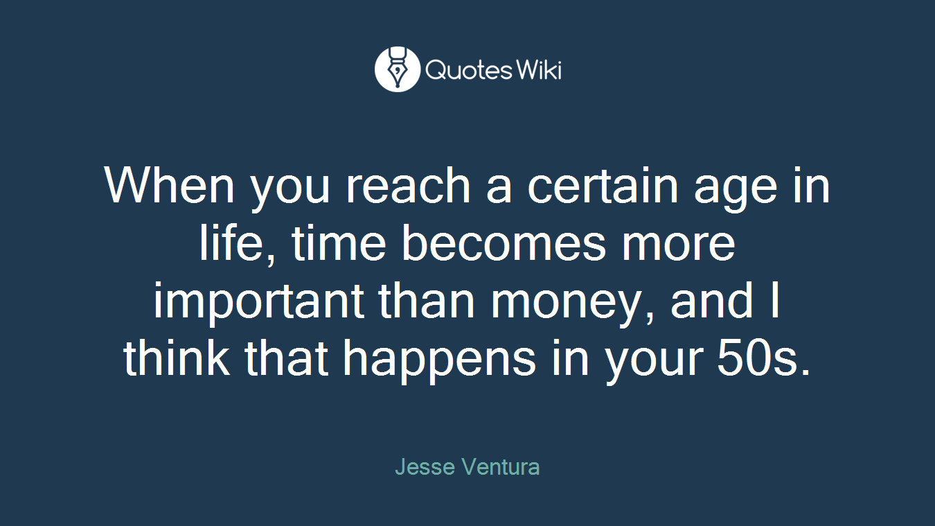 When you reach a certain age in life, time becomes more important than money, and I think that happens in your 50s.