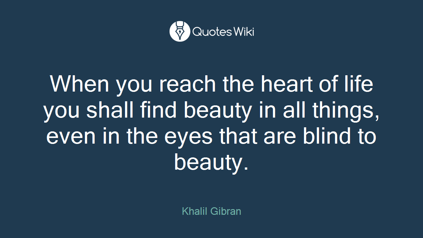 When you reach the heart of life you shall find beauty in all things, even in the eyes that are blind to beauty.