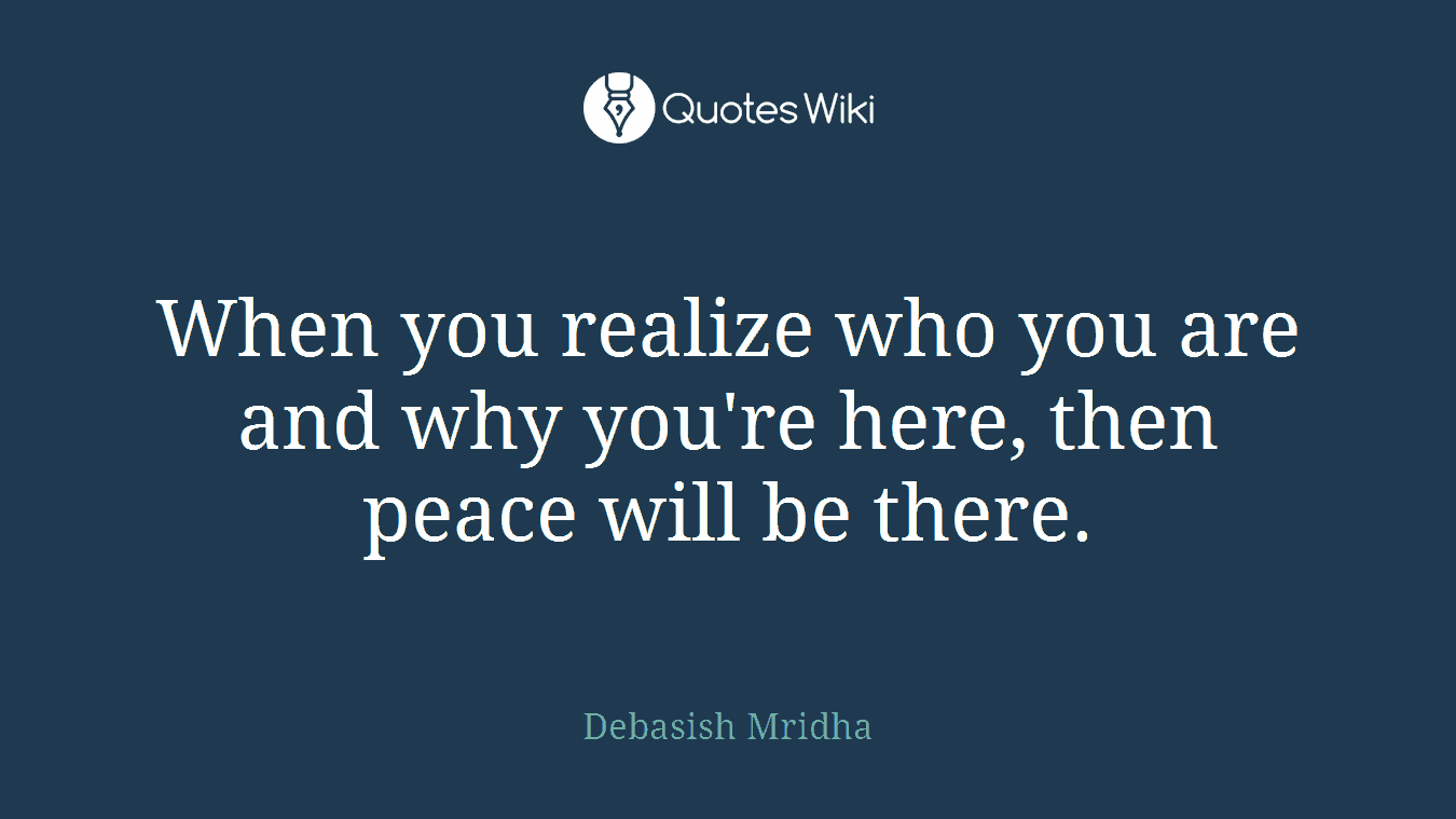 When you realize who you are and why you're here, then peace will be there.