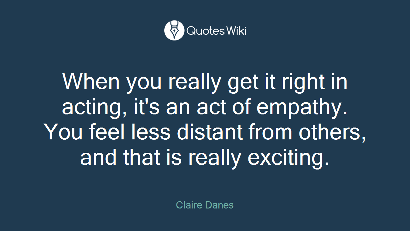 When you really get it right in acting, it's an act of empathy. You feel less distant from others, and that is really exciting.