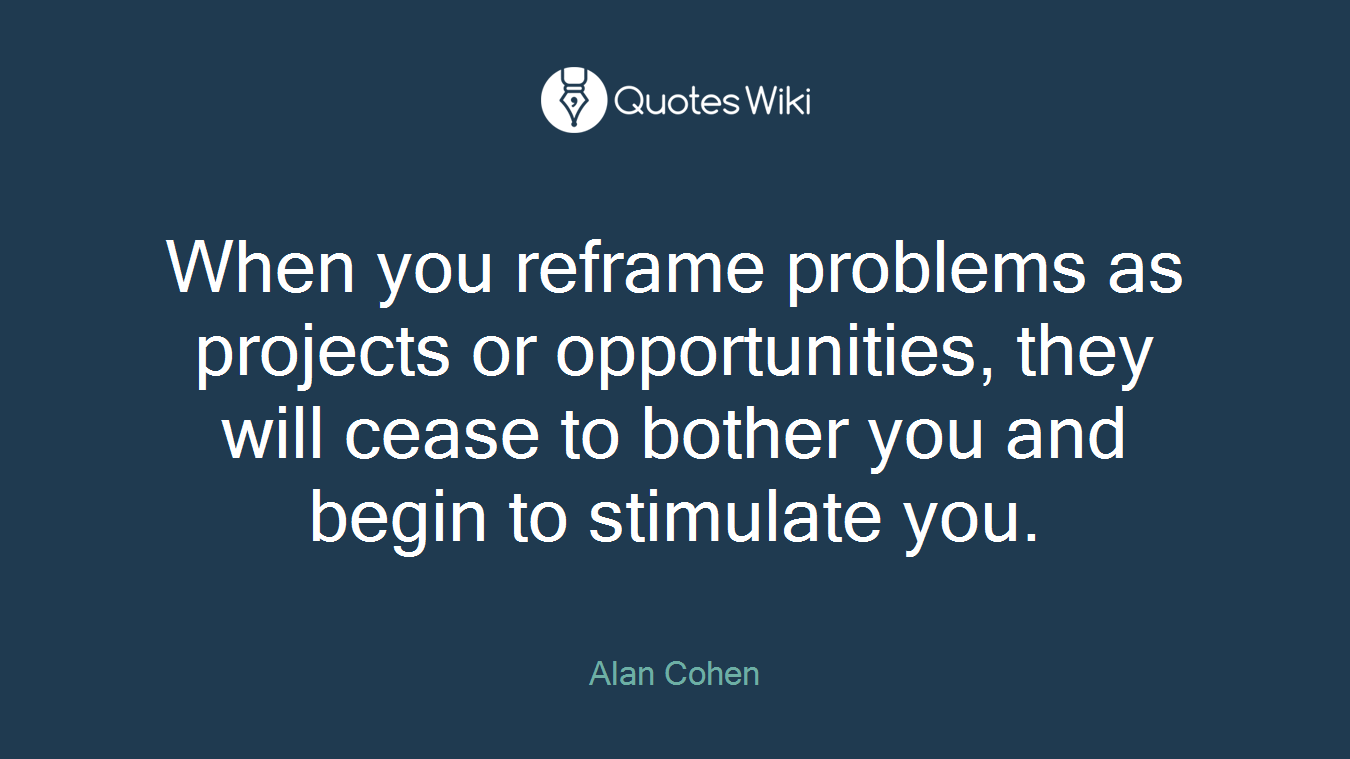 When you reframe problems as projects or opportunities, they will cease to bother you and begin to stimulate you.
