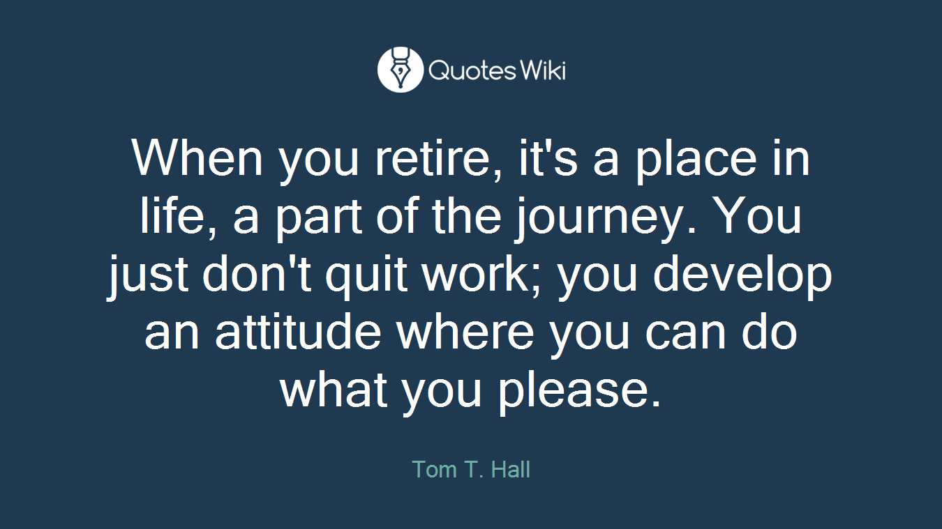 When you retire, it's a place in life, a part of the journey. You just don't quit work; you develop an attitude where you can do what you please.