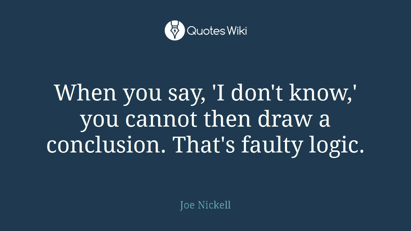 When you say, 'I don't know,' you cannot then draw a conclusion. That's faulty logic.