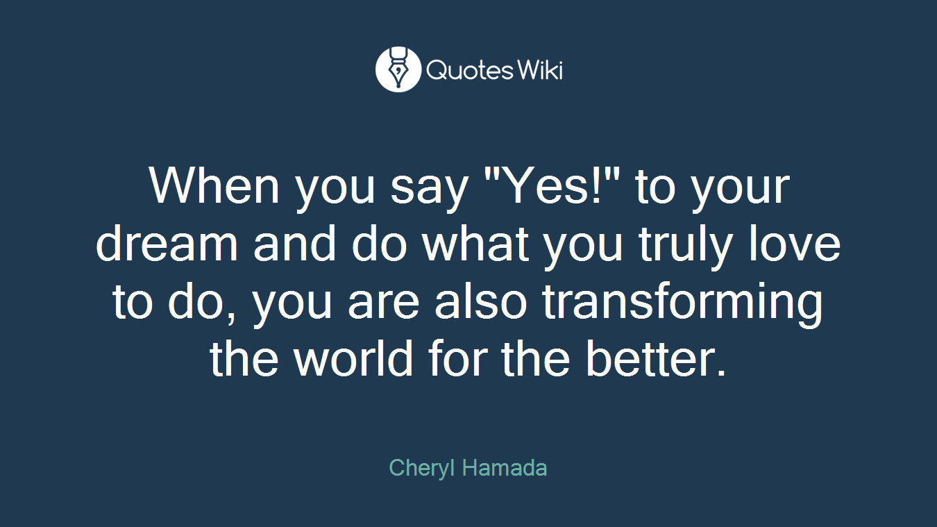When you say "Yes!" to your dream and do what you truly love to do, you are also transforming the world for the better.