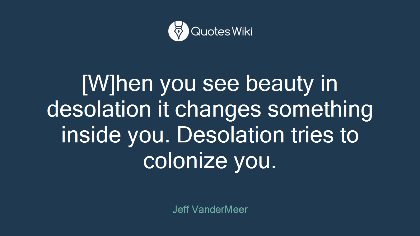 [W]hen you see beauty in desolation it changes something inside you. Desolation tries to colonize you.