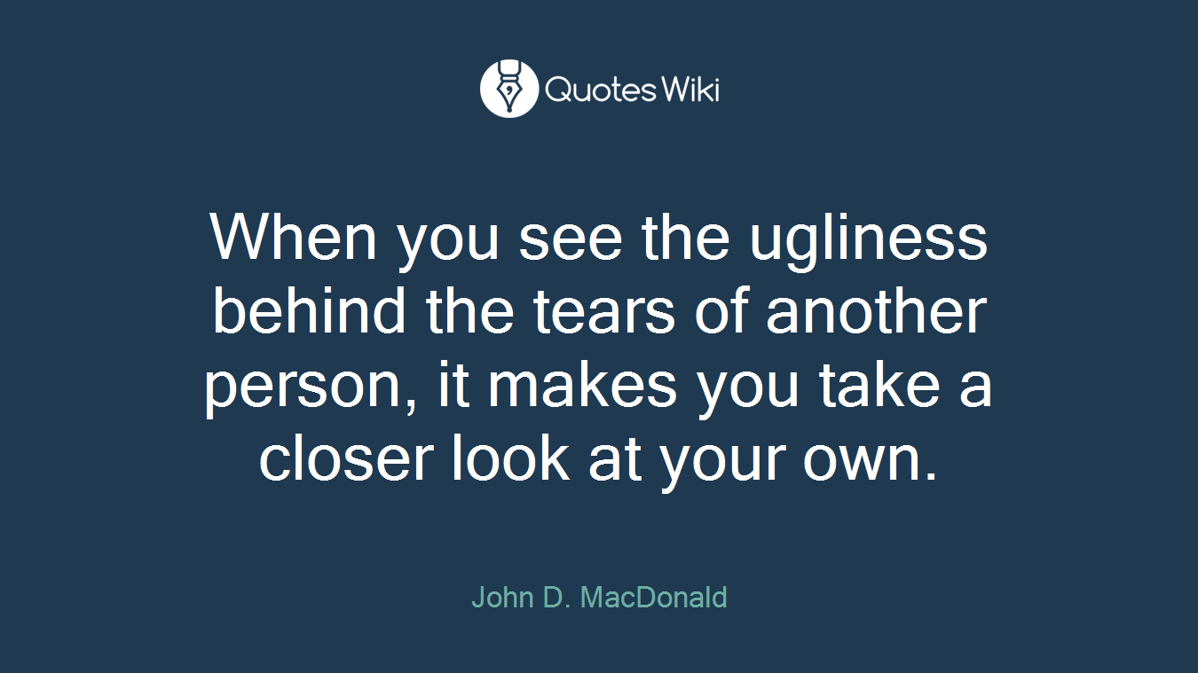 When you see the ugliness behind the tears of another person, it makes you take a closer look at your own.