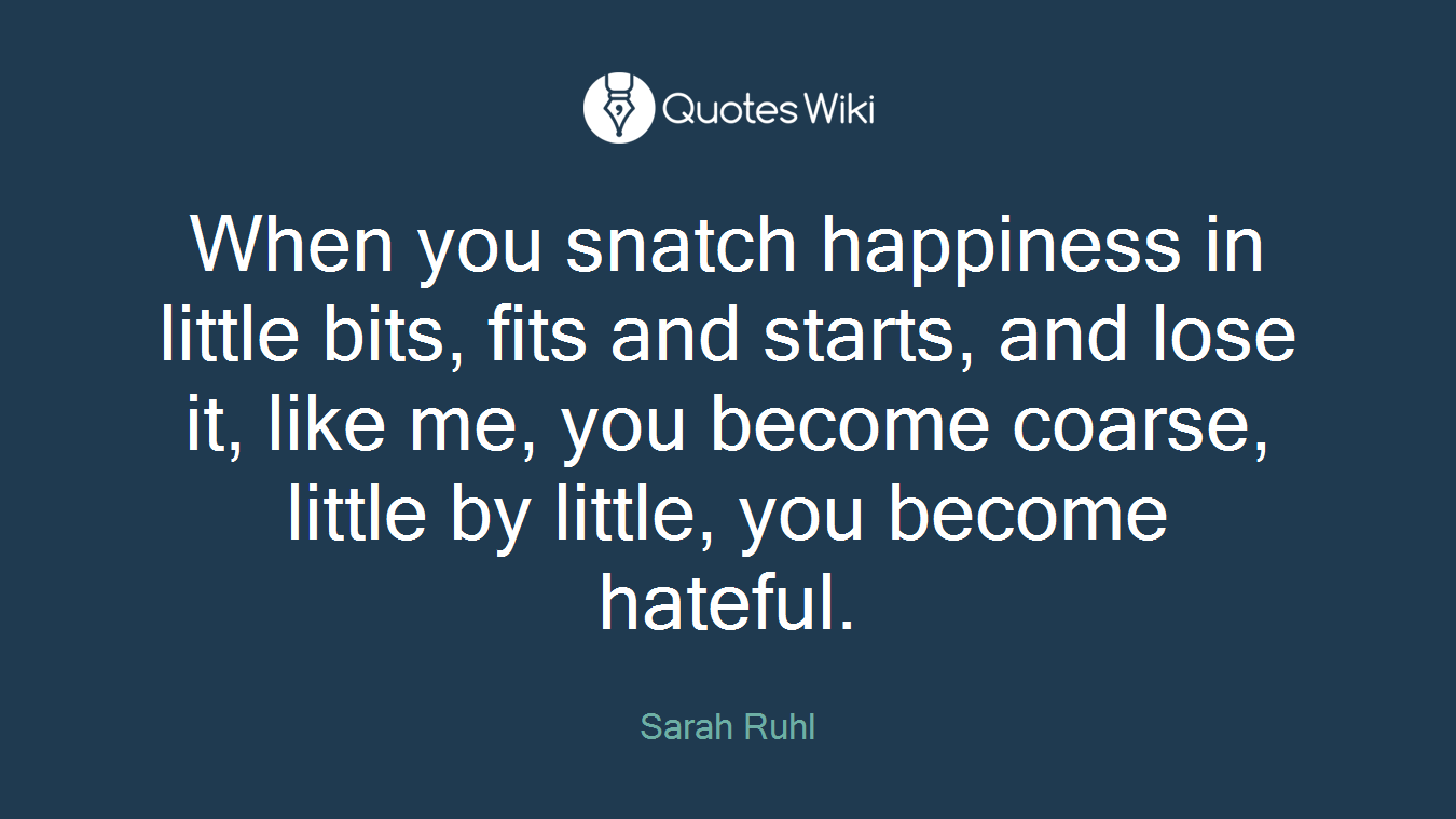 When you snatch happiness in little bits, fits and starts, and lose it, like me, you become coarse, little by little, you become hateful.
