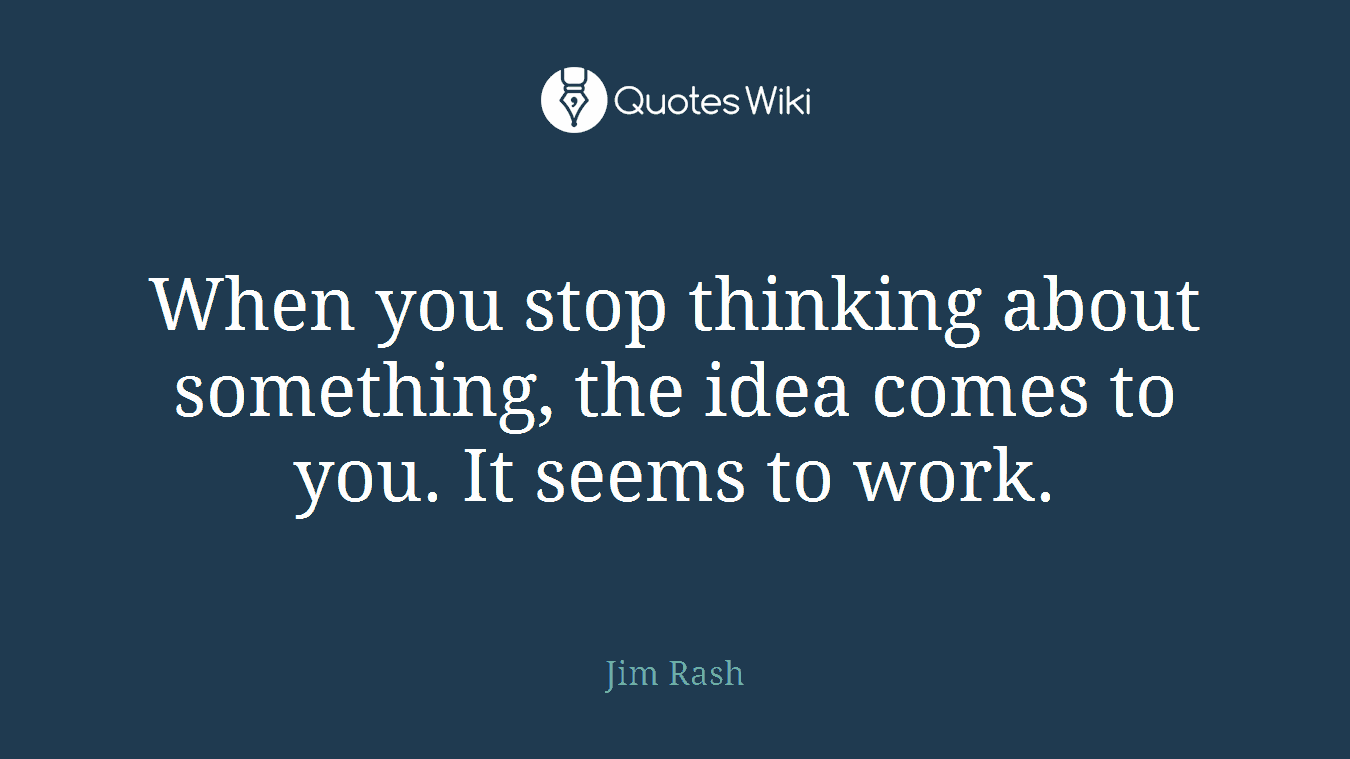When you stop thinking about something, the idea comes to you. It seems to work.