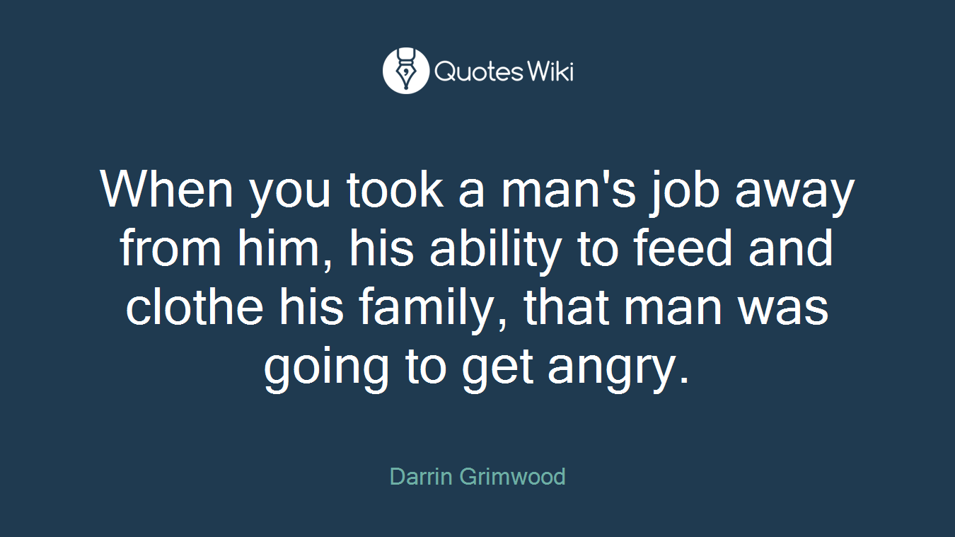 When you took a man's job away from him, his ability to feed and clothe his family, that man was going to get angry.