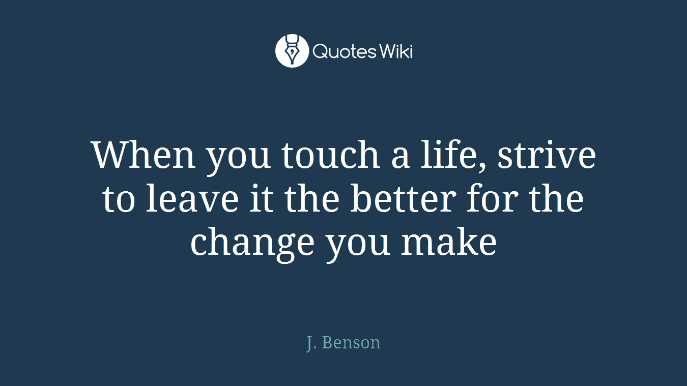 When you touch a life, strive to leave it the better for the change you make