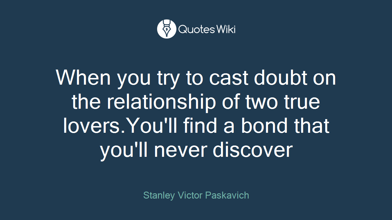 When you try to cast doubt on the relationship of two true lovers.You'll find a bond that you'll never discover