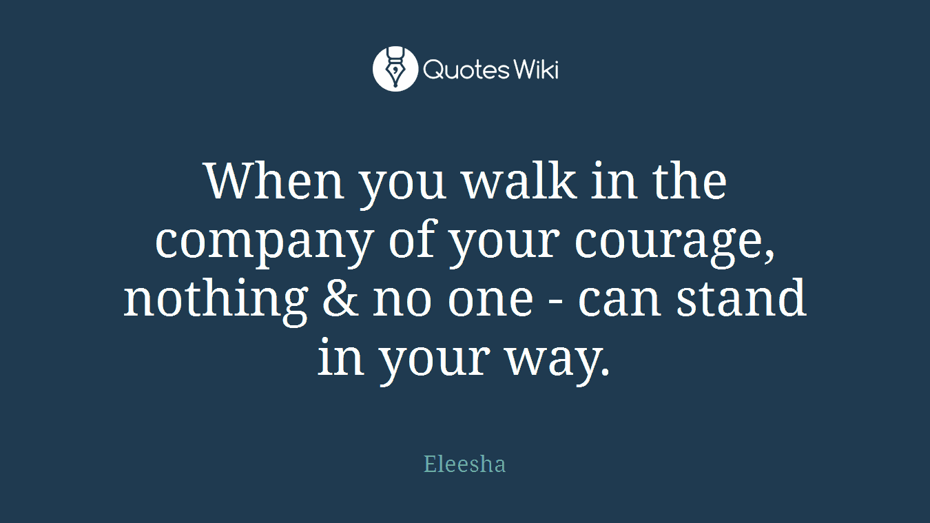 When you walk in the company of your courage, nothing & no one - can stand in your way.
