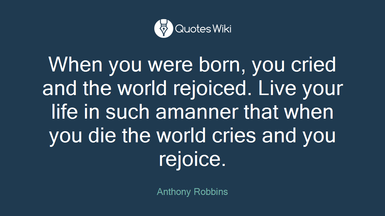 When you were born, you cried and the world rejoiced. Live your life in such amanner that when you die the world cries and you rejoice.