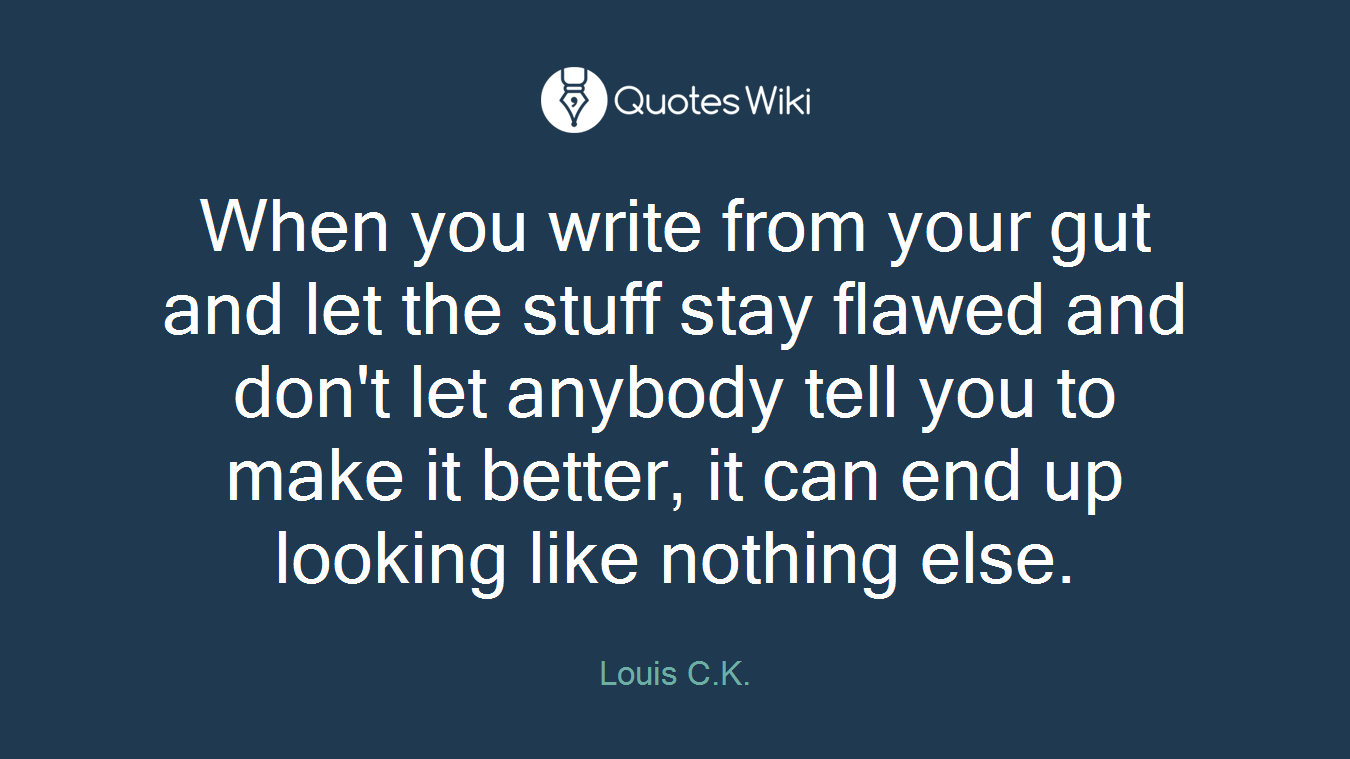 When you write from your gut and let the stuff stay flawed and don't let anybody tell you to make it better, it can end up looking like nothing else.