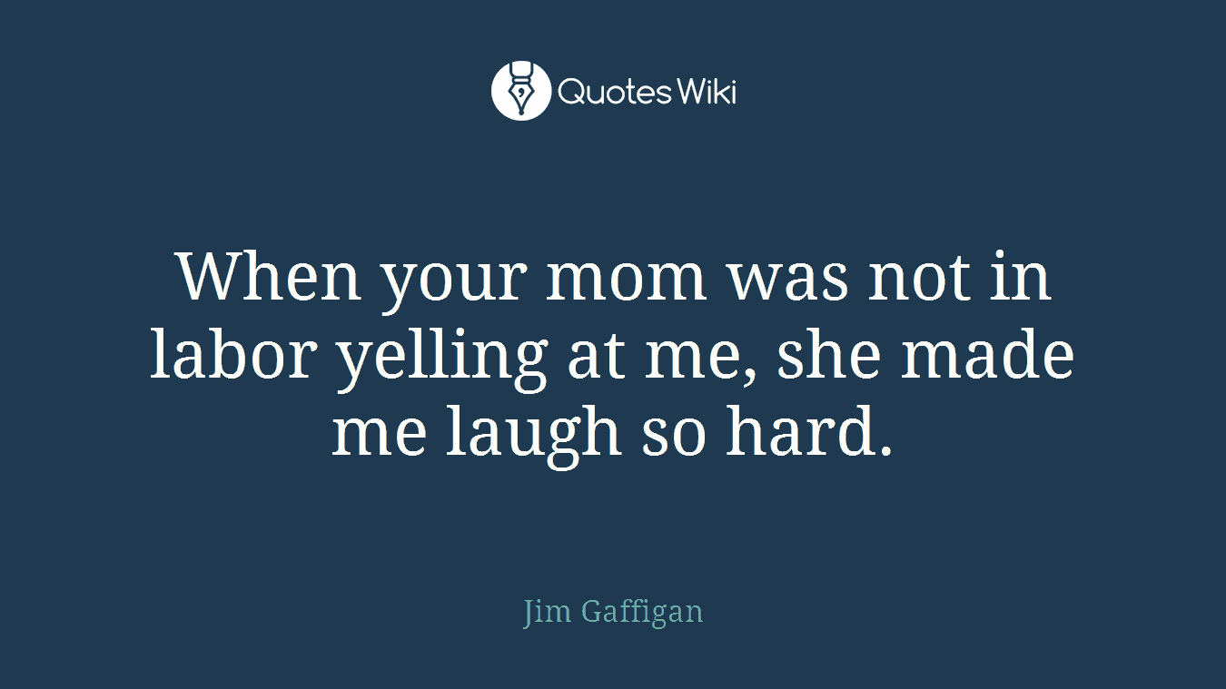 When your mom was not in labor yelling at me, she made me laugh so hard.
