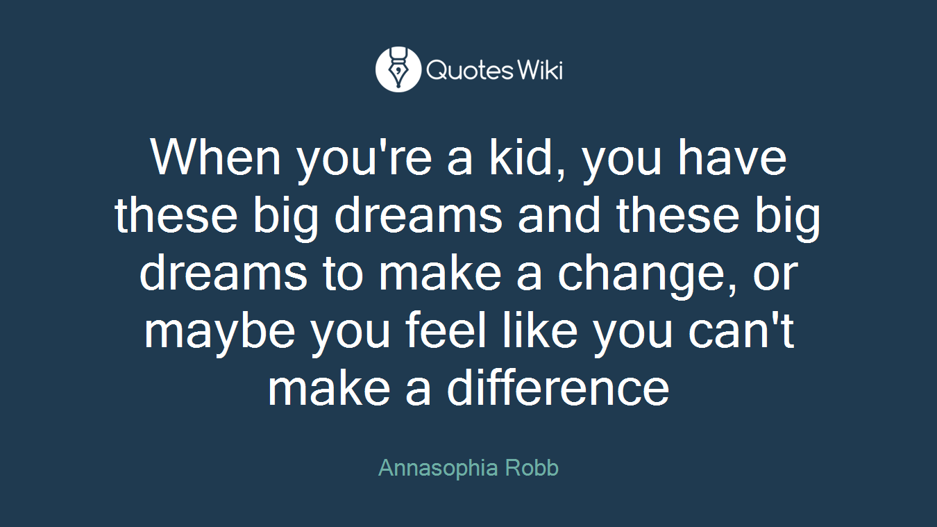 When you're a kid, you have these big dreams and these big dreams to make a change, or maybe you feel like you can't make a difference