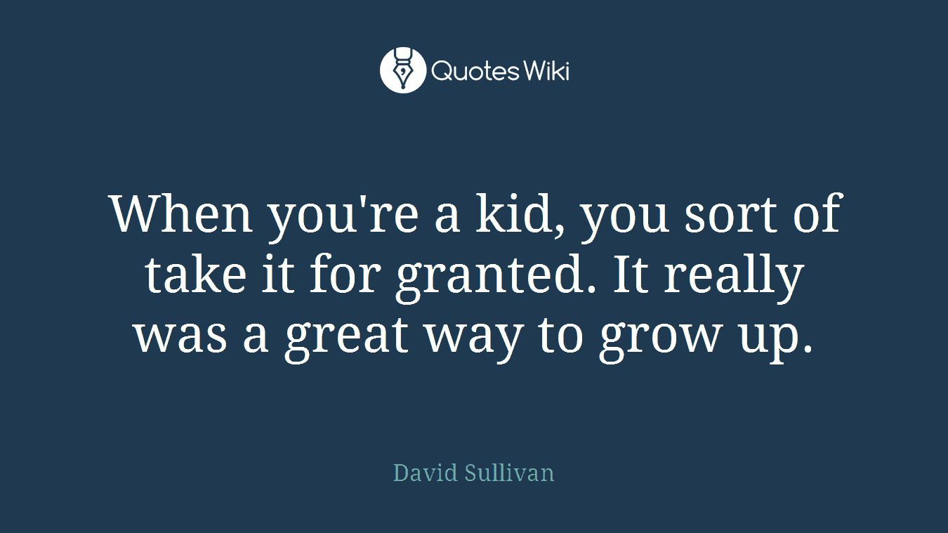 When you're a kid, you sort of take it for granted. It really was a great way to grow up.